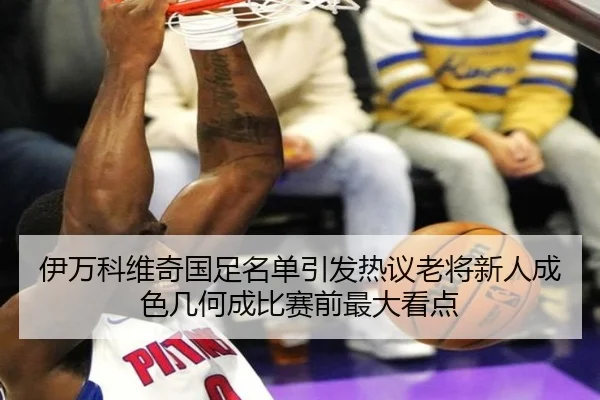 伊万科维奇国足名单引发热议老将新人成色几何成比赛前最大看点